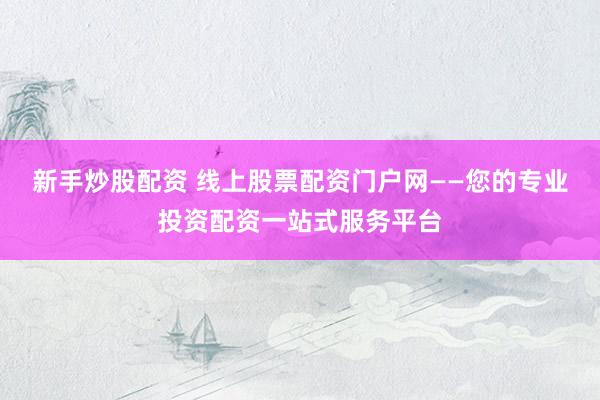 新手炒股配资 线上股票配资门户网——您的专业投资配资一站式服务平台