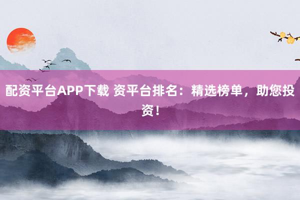 配资平台APP下载 资平台排名：精选榜单，助您投资！