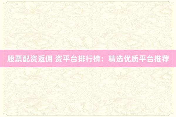 股票配资返佣 资平台排行榜：精选优质平台推荐