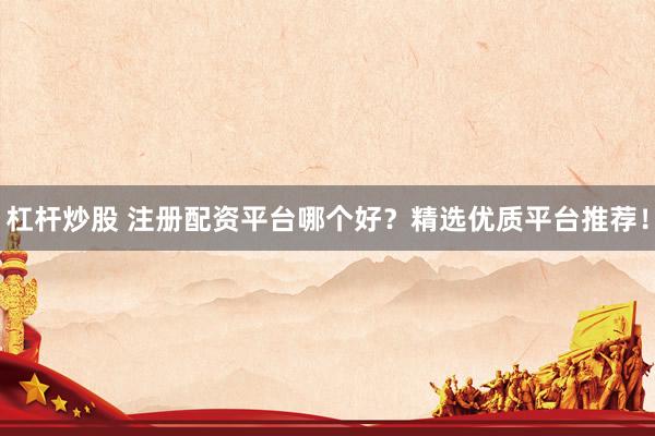 杠杆炒股 注册配资平台哪个好？精选优质平台推荐！