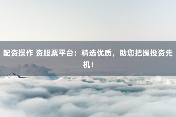 配资操作 资股票平台：精选优质，助您把握投资先机！