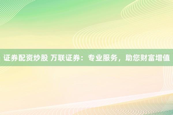 证券配资炒股 万联证券：专业服务，助您财富增值