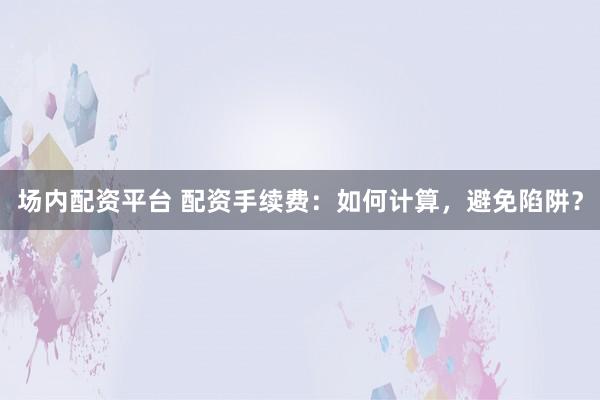 场内配资平台 配资手续费：如何计算，避免陷阱？