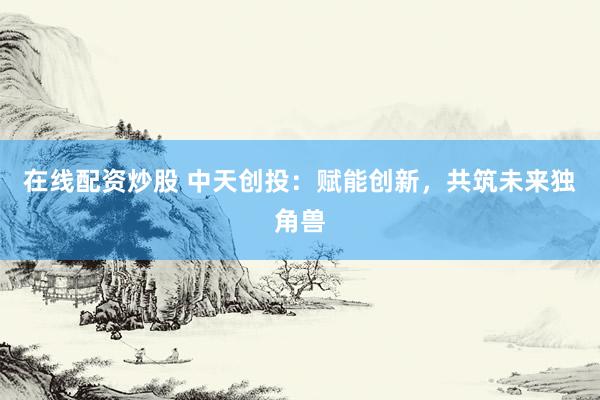 在线配资炒股 中天创投：赋能创新，共筑未来独角兽