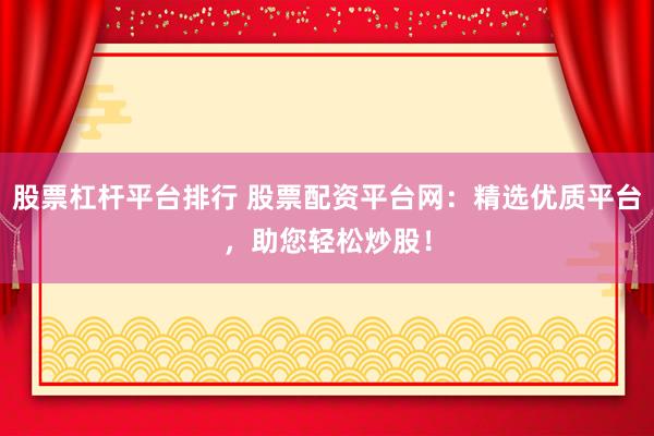 股票杠杆平台排行 股票配资平台网：精选优质平台，助您轻松炒股！