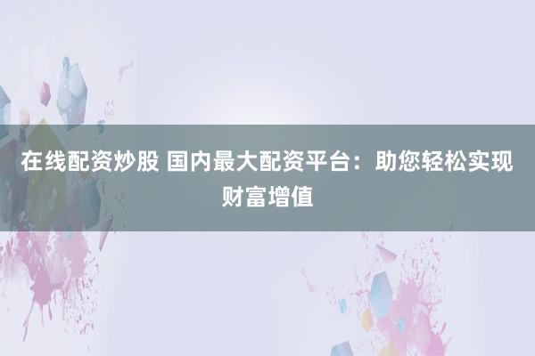 在线配资炒股 国内最大配资平台：助您轻松实现财富增值