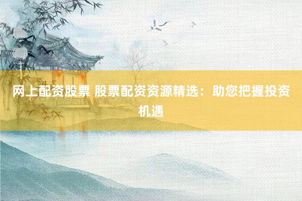 网上配资股票 股票配资资源精选：助您把握投资机遇