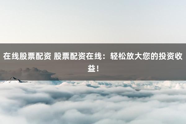 在线股票配资 股票配资在线：轻松放大您的投资收益！