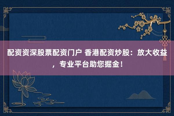 配资资深股票配资门户 香港配资炒股：放大收益，专业平台助您掘金！