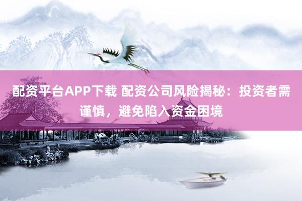 配资平台APP下载 配资公司风险揭秘：投资者需谨慎，避免陷入资金困境