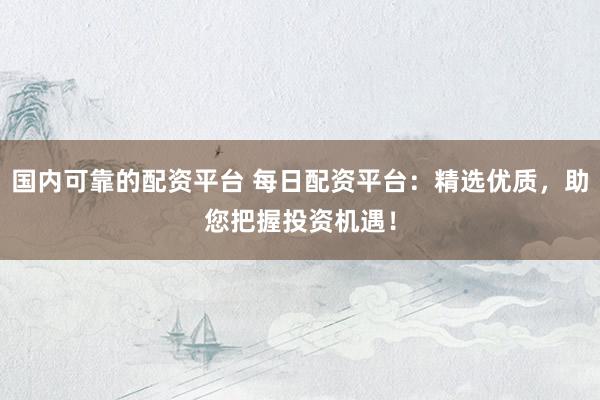 国内可靠的配资平台 每日配资平台：精选优质，助您把握投资机遇！