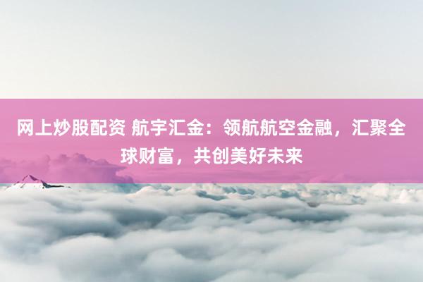 网上炒股配资 航宇汇金：领航航空金融，汇聚全球财富，共创美好未来