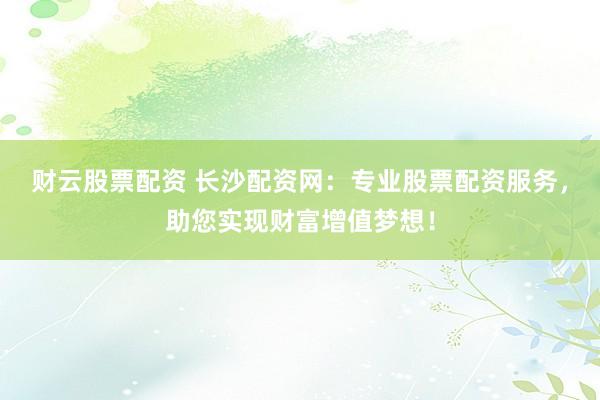财云股票配资 长沙配资网：专业股票配资服务，助您实现财富增值梦想！