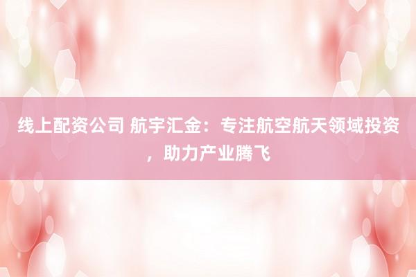 线上配资公司 航宇汇金：专注航空航天领域投资，助力产业腾飞