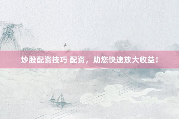 炒股配资技巧 配资，助您快速放大收益！