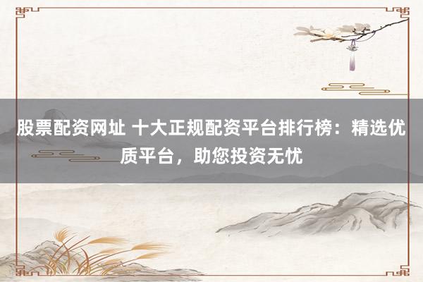 股票配资网址 十大正规配资平台排行榜：精选优质平台，助您投资无忧