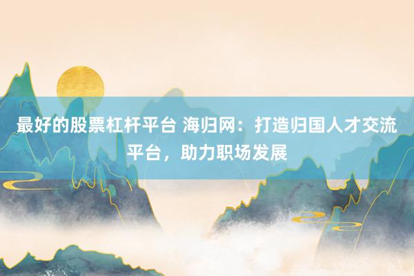 最好的股票杠杆平台 海归网：打造归国人才交流平台，助力职场发展
