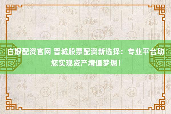 白银配资官网 晋城股票配资新选择：专业平台助您实现资产增值梦想！