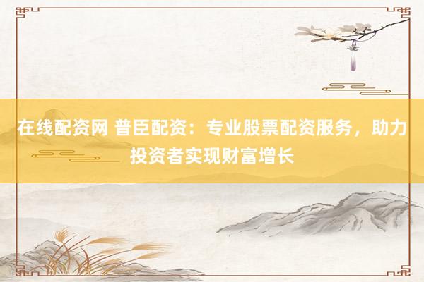 在线配资网 普臣配资：专业股票配资服务，助力投资者实现财富增长