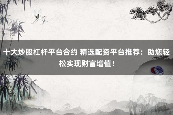 十大炒股杠杆平台合约 精选配资平台推荐：助您轻松实现财富增值！