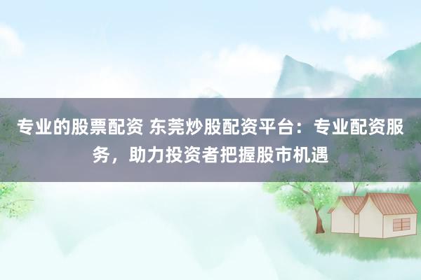 专业的股票配资 东莞炒股配资平台：专业配资服务，助力投资者把握股市机遇