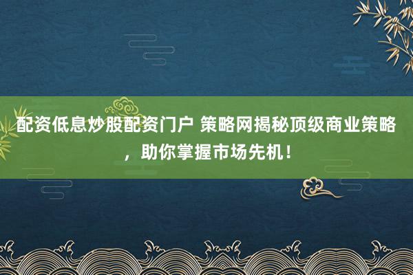 配资低息炒股配资门户 策略网揭秘顶级商业策略，助你掌握市场先机！