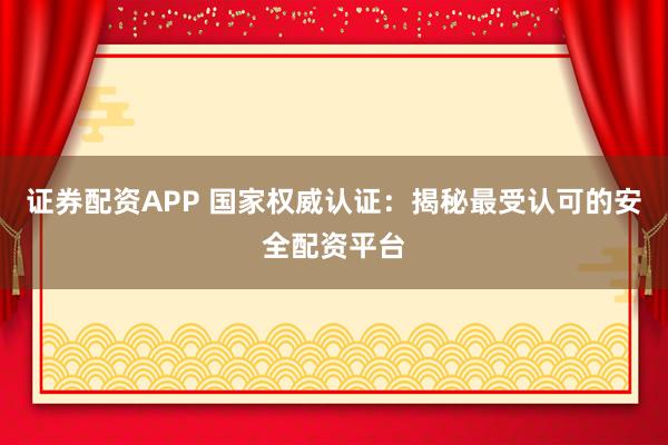 证券配资APP 国家权威认证：揭秘最受认可的安全配资平台