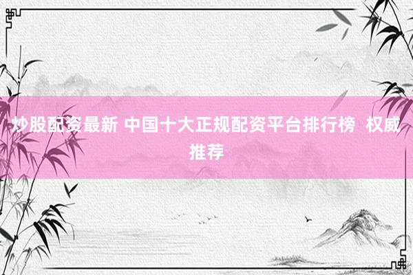 炒股配资最新 中国十大正规配资平台排行榜  权威推荐