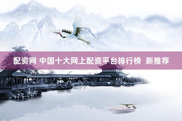 配资网 中国十大网上配资平台排行榜  新推荐