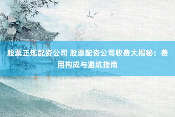 股票正规配资公司 股票配资公司收费大揭秘：费用构成与避坑指南