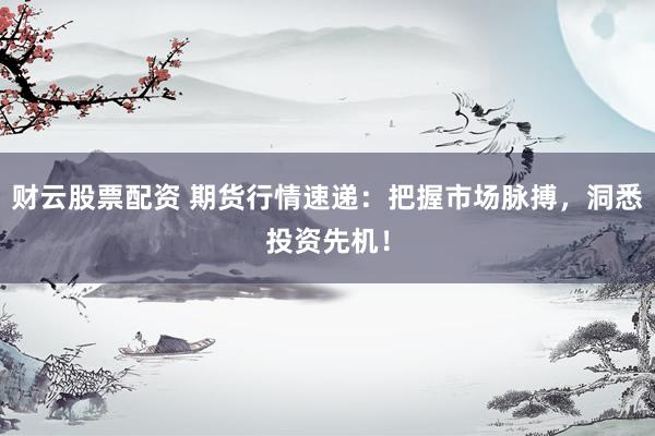 财云股票配资 期货行情速递：把握市场脉搏，洞悉投资先机！