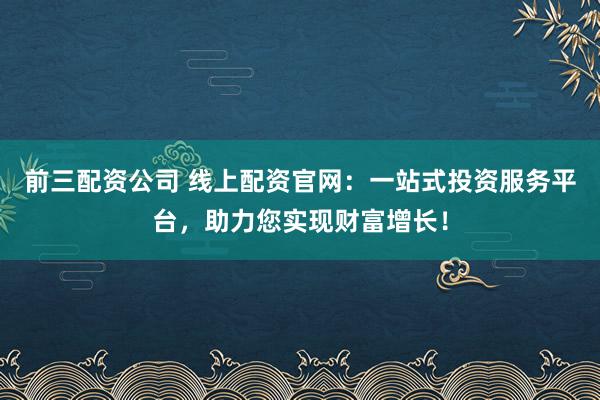 前三配资公司 线上配资官网：一站式投资服务平台，助力您实现财富增长！