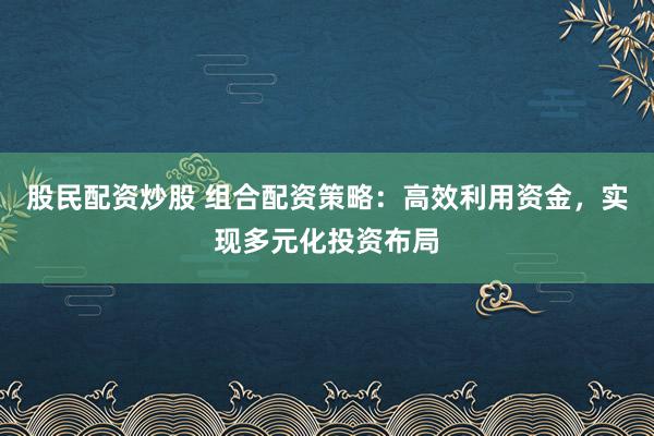 股民配资炒股 组合配资策略：高效利用资金，实现多元化投资布局