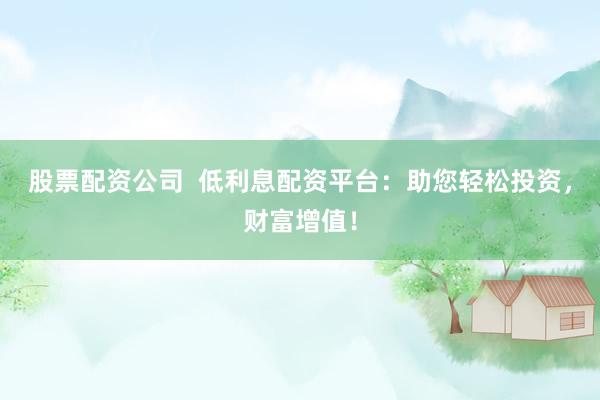 股票配资公司  低利息配资平台：助您轻松投资，财富增值！
