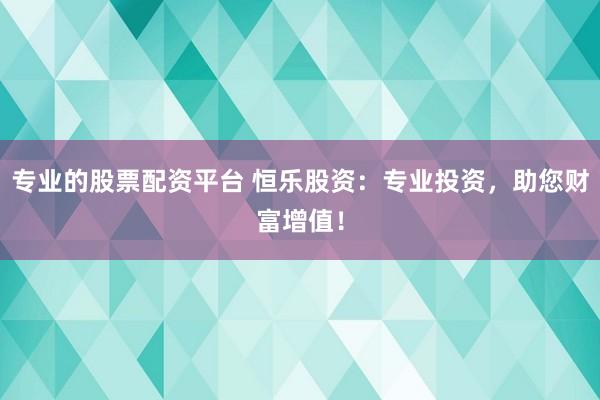 专业的股票配资平台 恒乐股资：专业投资，助您财富增值！