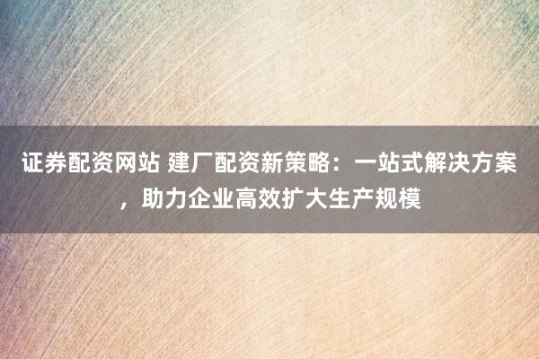 证券配资网站 建厂配资新策略：一站式解决方案，助力企业高效扩大生产规模