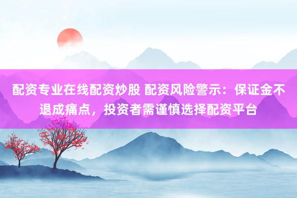 配资专业在线配资炒股 配资风险警示：保证金不退成痛点，投资者需谨慎选择配资平台