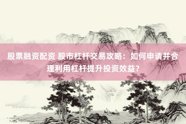 股票融资配资 股市杠杆交易攻略：如何申请并合理利用杠杆提升投资效益？
