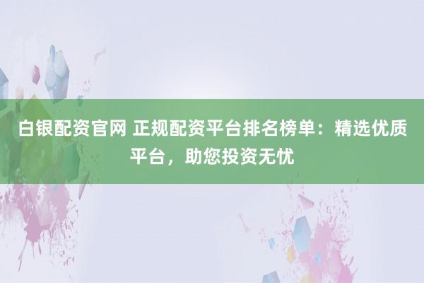 白银配资官网 正规配资平台排名榜单：精选优质平台，助您投资无忧