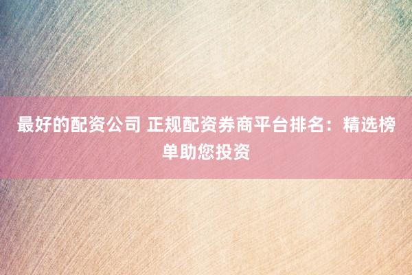 最好的配资公司 正规配资券商平台排名：精选榜单助您投资