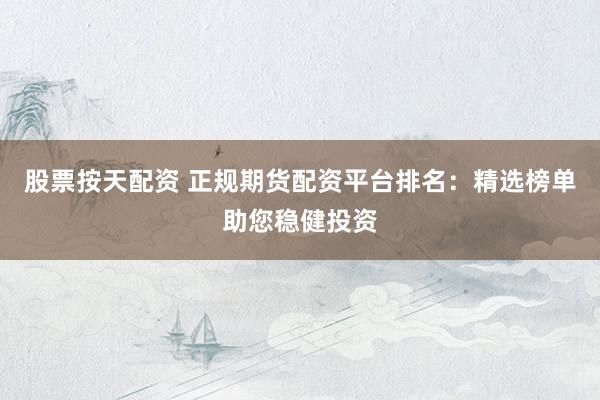 股票按天配资 正规期货配资平台排名：精选榜单助您稳健投资