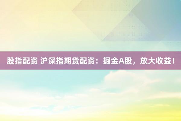 股指配资 沪深指期货配资：掘金A股，放大收益！