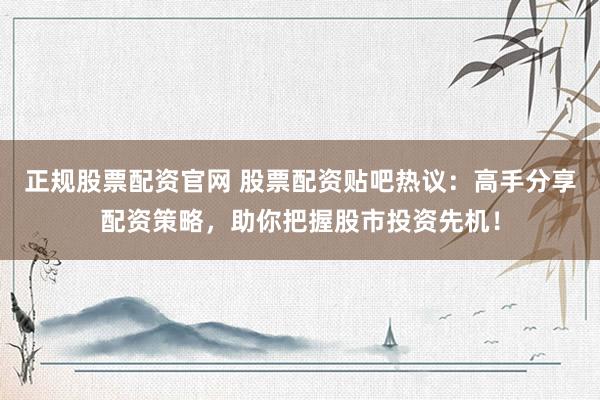 正规股票配资官网 股票配资贴吧热议：高手分享配资策略，助你把握股市投资先机！