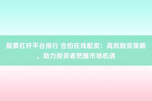 股票杠杆平台排行 合拍在线配资：高效融资策略，助力投资者把握市场机遇