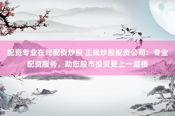 配资专业在线配资炒股 正规炒股配资公司：专业配资服务，助您股市投资更上一层楼