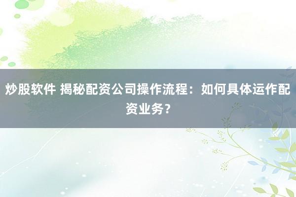 炒股软件 揭秘配资公司操作流程：如何具体运作配资业务？