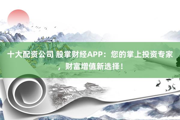 十大配资公司 股掌财经APP：您的掌上投资专家，财富增值新选择！