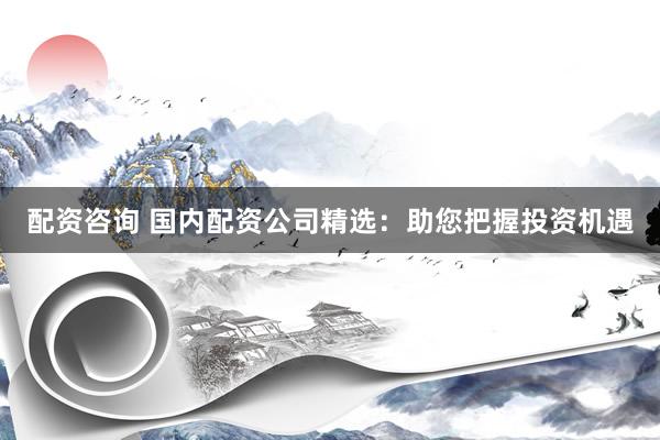 配资咨询 国内配资公司精选：助您把握投资机遇