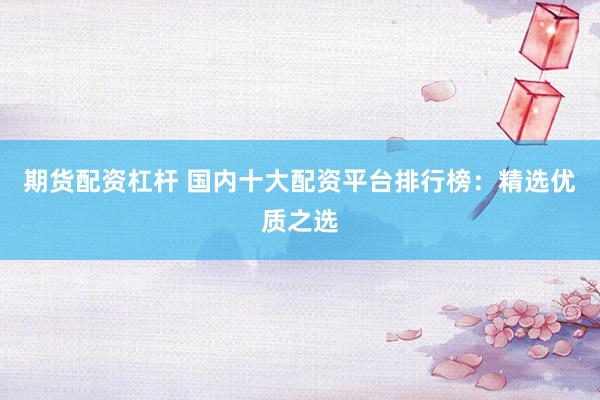 期货配资杠杆 国内十大配资平台排行榜：精选优质之选