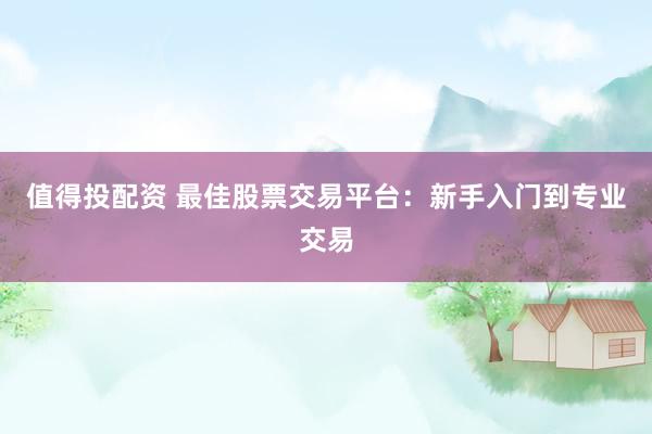 值得投配资 最佳股票交易平台：新手入门到专业交易